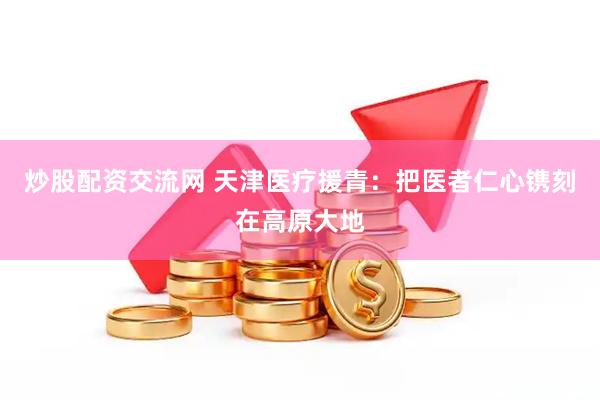 炒股配资交流网 天津医疗援青：把医者仁心镌刻在高原大地