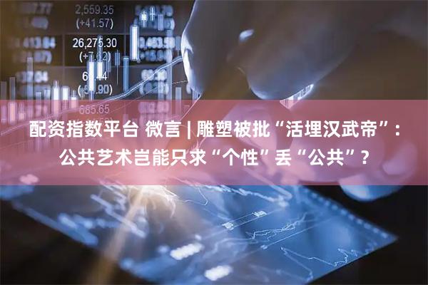 配资指数平台 微言 | 雕塑被批“活埋汉武帝”：公共艺术岂能只求“个性”丢“公共”？