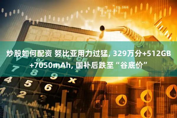 炒股如何配资 努比亚用力过猛, 329万分+512GB+7050mAh, 国补后跌至“谷底价”