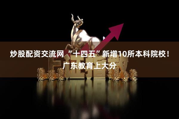 炒股配资交流网 “十四五”新增10所本科院校！广东教育上大分
