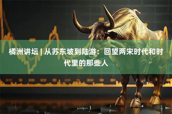 橘洲讲坛 | 从苏东坡到陆游：回望两宋时代和时代里的那些人
