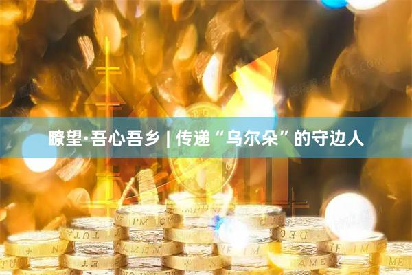 瞭望·吾心吾乡 | 传递“乌尔朵”的守边人