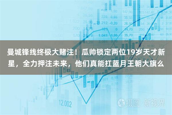 曼城锋线终极大赌注！瓜帅锁定两位19岁天才新星，全力押注未来，他们真能扛蓝月王朝大旗么