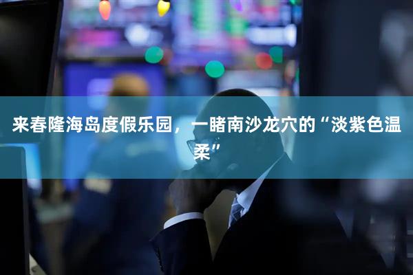 来春隆海岛度假乐园，一睹南沙龙穴的“淡紫色温柔”