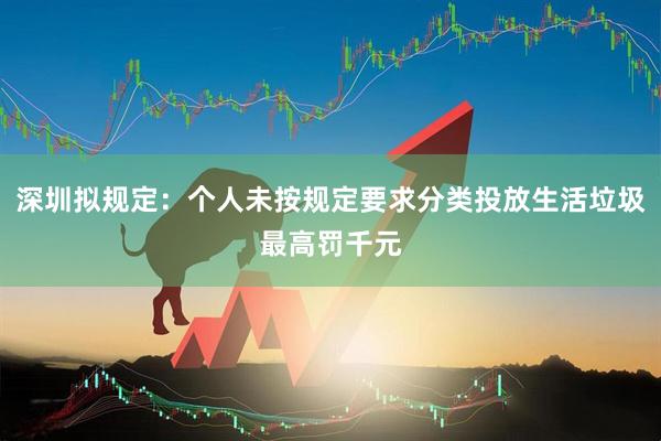 深圳拟规定：个人未按规定要求分类投放生活垃圾最高罚千元