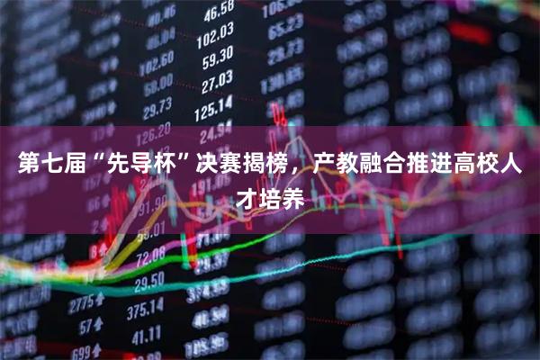 第七届“先导杯”决赛揭榜，产教融合推进高校人才培养
