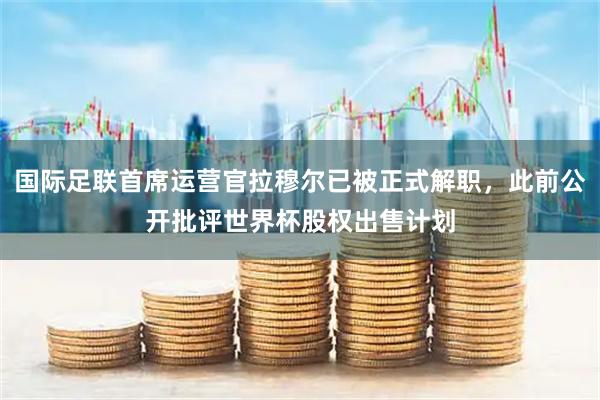 国际足联首席运营官拉穆尔已被正式解职，此前公开批评世界杯股权出售计划